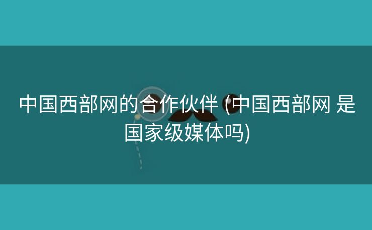 中国西部网的合作伙伴 (中国西部网 是国家级媒体吗)
