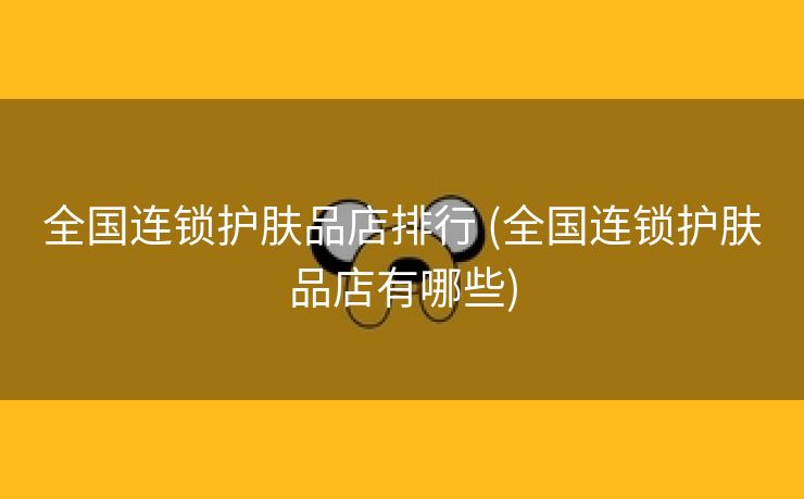 全国连锁护肤品店排行 (全国连锁护肤品店有哪些)