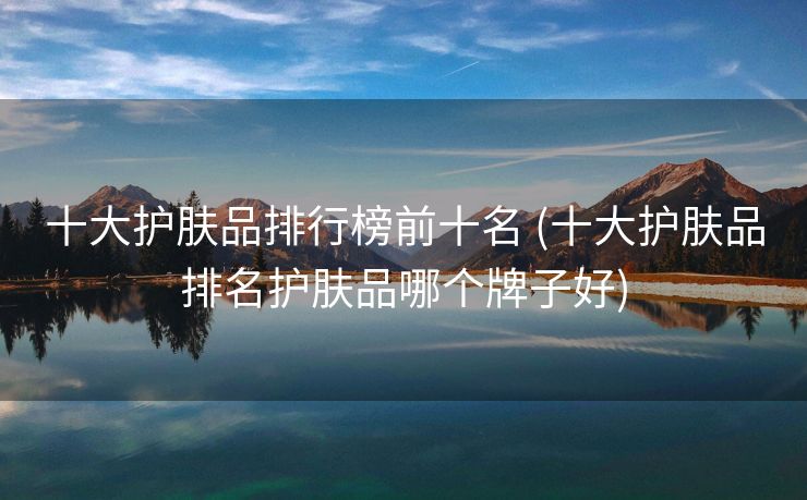 十大护肤品排行榜前十名 (十大护肤品排名护肤品哪个牌子好)