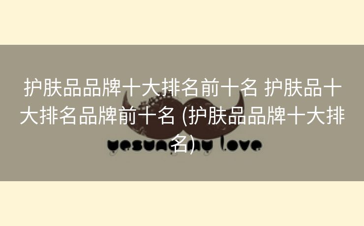 护肤品品牌十大排名前十名 护肤品十大排名品牌前十名 (护肤品品牌十大排名)