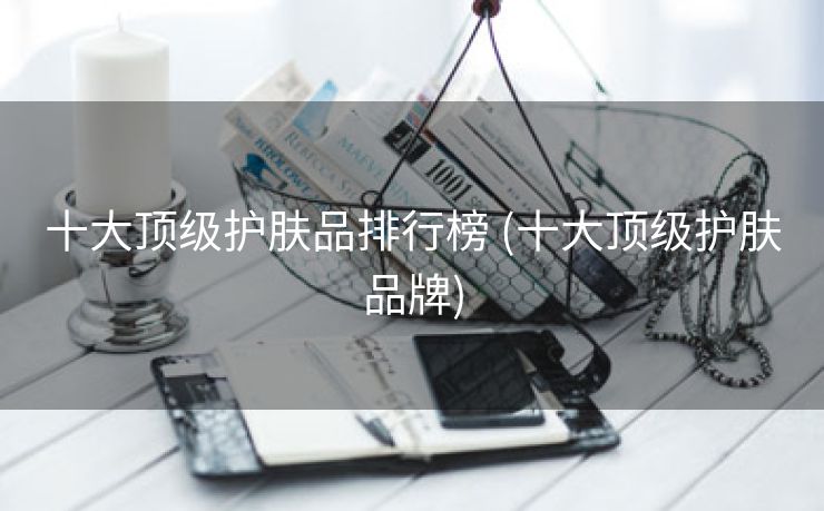 十大顶级护肤品排行榜 (十大顶级护肤品牌)