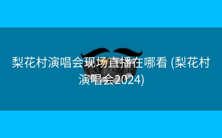 梨花村演唱会现场直播在哪看 (梨花村演唱会2024)
