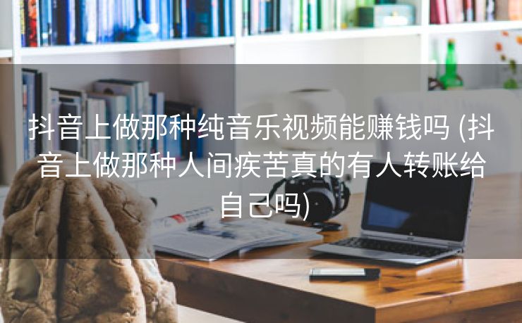抖音上做那种纯音乐视频能赚钱吗 (抖音上做那种人间疾苦真的有人转账给自己吗)