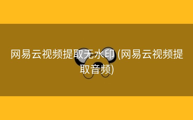 网易云视频提取无水印 (网易云视频提取音频)
