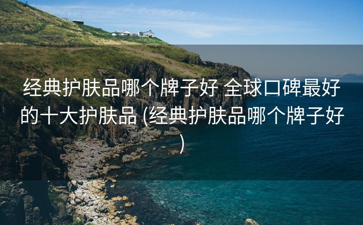 经典护肤品哪个牌子好 全球口碑最好的十大护肤品 (经典护肤品哪个牌子好)