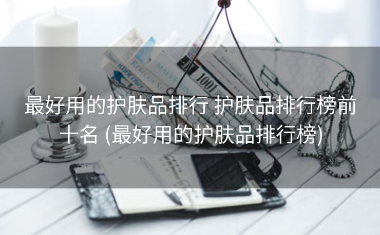 最好用的护肤品排行 护肤品排行榜前十名 (最好用的护肤品排行榜)