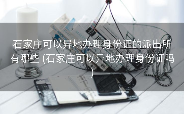 石家庄可以异地办理身份证的派出所有哪些 (石家庄可以异地办理身份证吗)