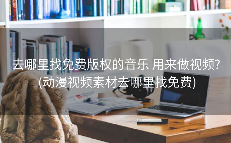 去哪里找免费版权的音乐 用来做视频? (动漫视频素材去哪里找免费)