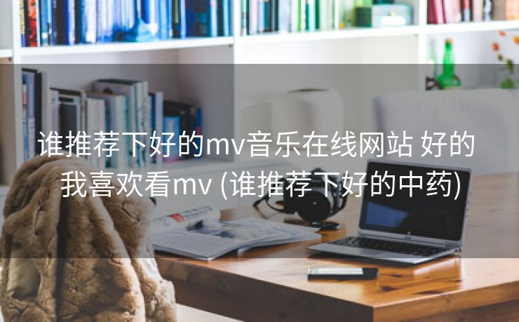 谁推荐下好的mv音乐在线网站 好的 我喜欢看mv (谁推荐下好的中药)