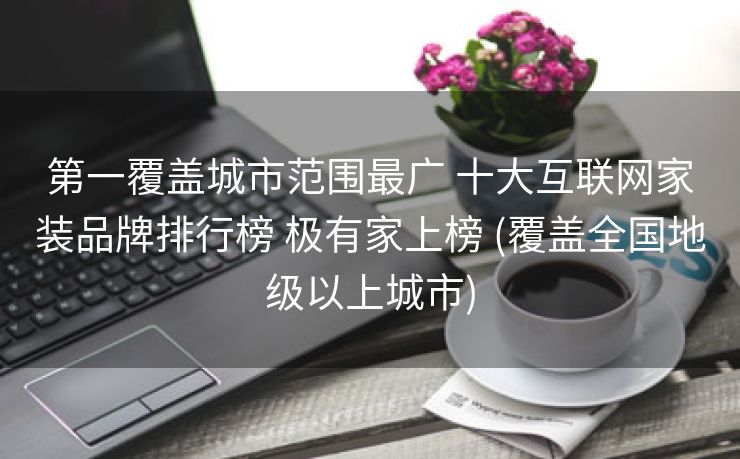 第一覆盖城市范围最广 十大互联网家装品牌排行榜 极有家上榜 (覆盖全国地级以上城市)