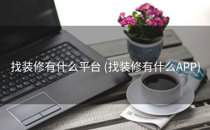 找装修有什么平台 (找装修有什么APP)