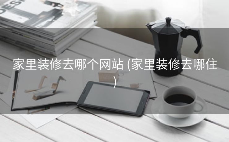 家里装修去哪个网站 (家里装修去哪住)