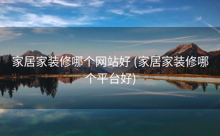 家居家装修哪个网站好 (家居家装修哪个平台好)
