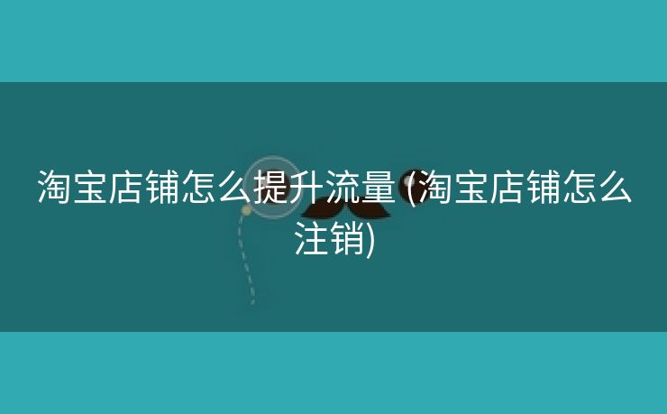 淘宝店铺怎么提升流量 (淘宝店铺怎么注销)