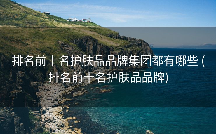 排名前十名护肤品品牌集团都有哪些 (排名前十名护肤品品牌)