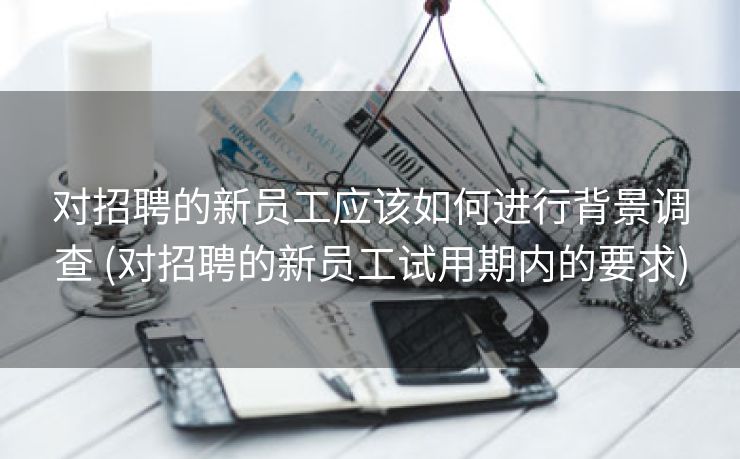 对招聘的新员工应该如何进行背景调查 (对招聘的新员工试用期内的要求)