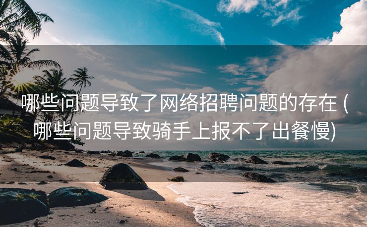 哪些问题导致了网络招聘问题的存在 (哪些问题导致骑手上报不了出餐慢)