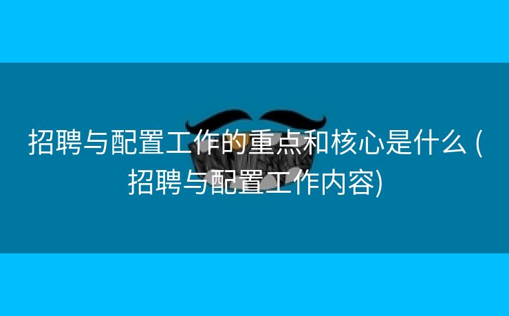 招聘与配置工作的重点和核心是什么 (招聘与配置工作内容)