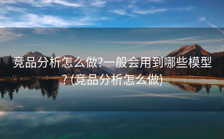 竞品分析怎么做?一般会用到哪些模型? (竞品分析怎么做)