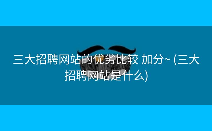三大招聘网站的优劣比较 加分~ (三大招聘网站是什么)