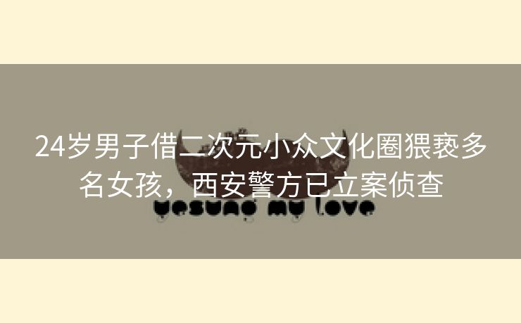 24岁男子借二次元小众文化圈猥亵多名女孩，西安警方已立案侦查