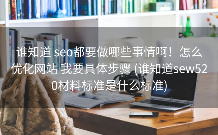 谁知道 seo都要做哪些事情啊！怎么优化网站 我要具体步骤 (谁知道sew520材料标准是什么标准)
