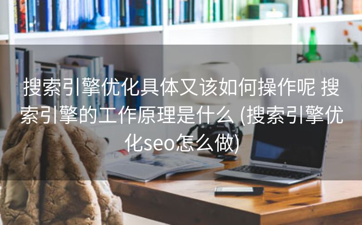 搜索引擎优化具体又该如何操作呢 搜索引擎的工作原理是什么 (搜索引擎优化seo怎么做)