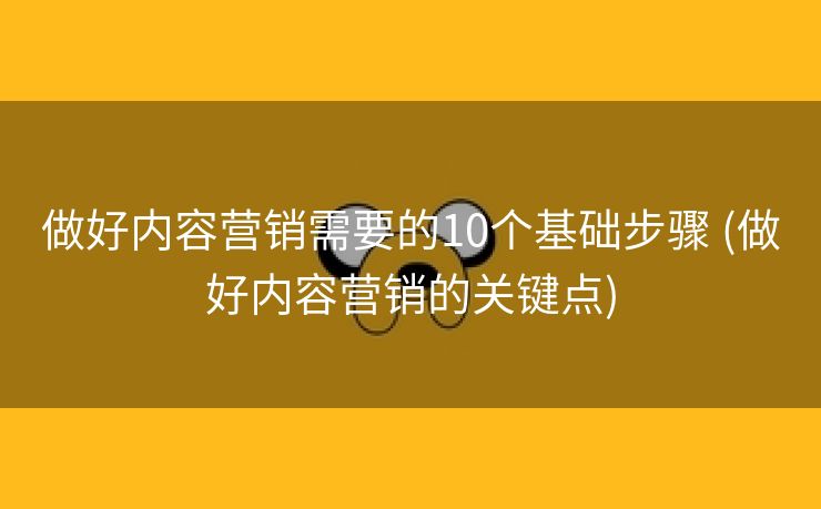 做好内容营销需要的10个基础步骤 (做好内容营销的关键点)