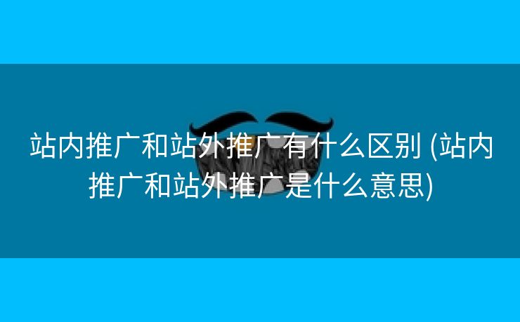 站内推广和站外推广有什么区别 (站内推广和站外推广是什么意思)