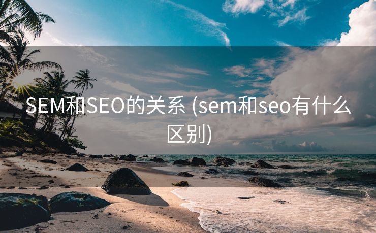 SEM和SEO的关系 (sem和seo有什么区别)