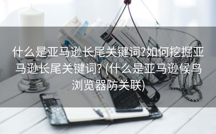 什么是亚马逊长尾关键词?如何挖掘亚马逊长尾关键词? (什么是亚马逊候鸟浏览器防关联)