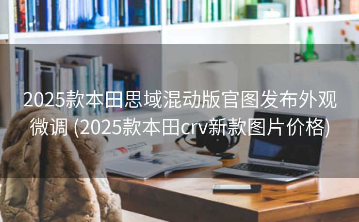 2025款本田思域混动版官图发布外观微调 (2025款本田crv新款图片价格)