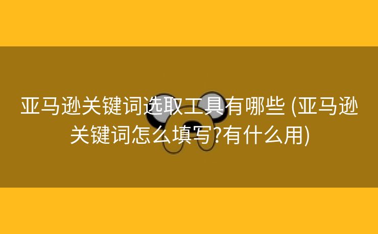 亚马逊关键词选取工具有哪些 (亚马逊关键词怎么填写?有什么用)
