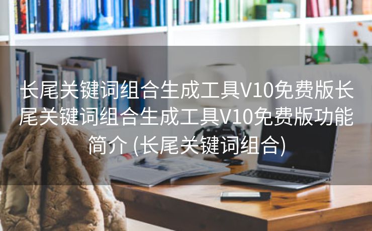 长尾关键词组合生成工具V10免费版长尾关键词组合生成工具V10免费版功能简介 (长尾关键词组合)