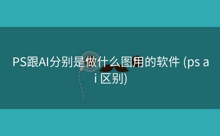PS跟AI分别是做什么图用的软件 (ps ai 区别)