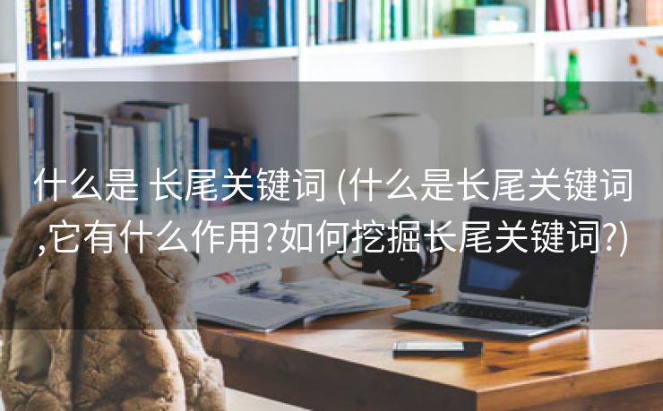 什么是 长尾关键词 (什么是长尾关键词,它有什么作用?如何挖掘长尾关键词?)
