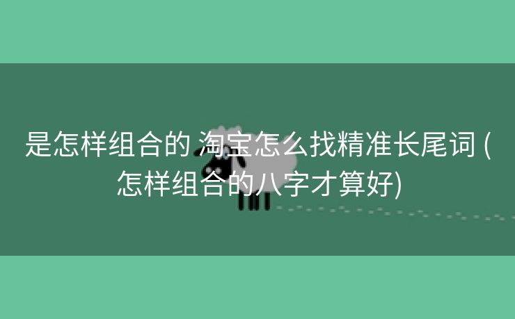 是怎样组合的 淘宝怎么找精准长尾词 (怎样组合的八字才算好)