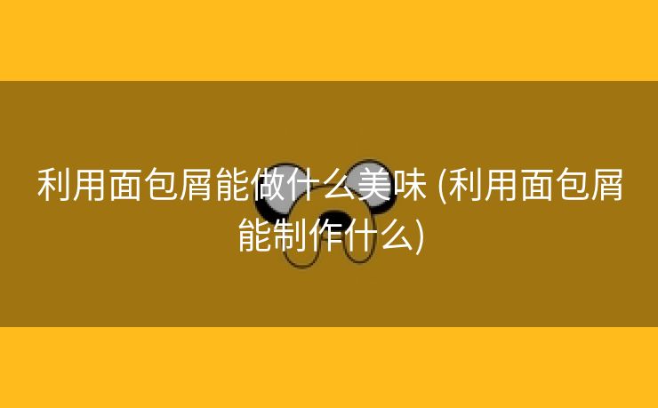 利用面包屑能做什么美味 (利用面包屑能制作什么)