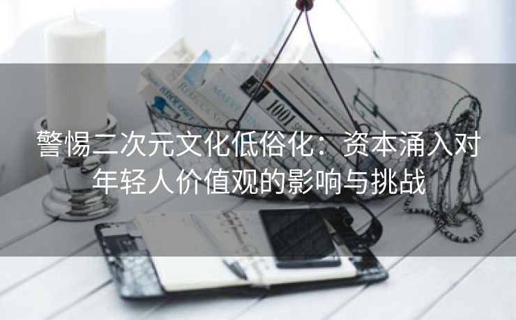 警惕二次元文化低俗化：资本涌入对年轻人价值观的影响与挑战