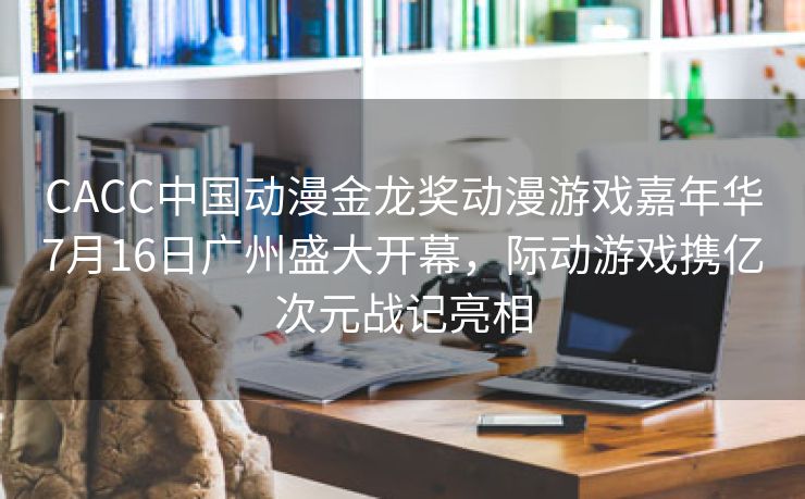 CACC中国动漫金龙奖动漫游戏嘉年华7月16日广州盛大开幕，际动游戏携亿次元战记亮相