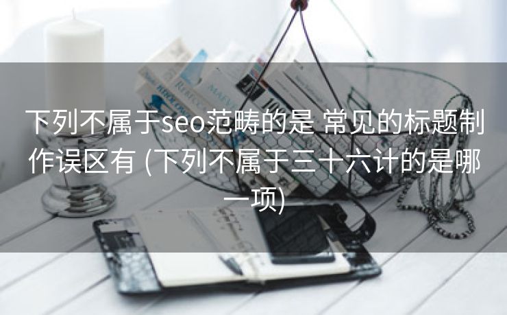 下列不属于seo范畴的是 常见的标题制作误区有 (下列不属于三十六计的是哪一项)