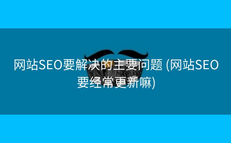 网站SEO要解决的主要问题 (网站SEO要经常更新嘛)