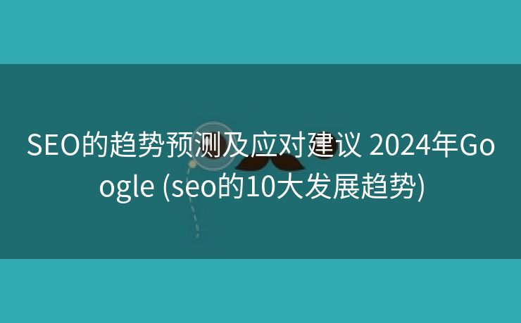 SEO的趋势预测及应对建议 2024年Google (seo的10大发展趋势)