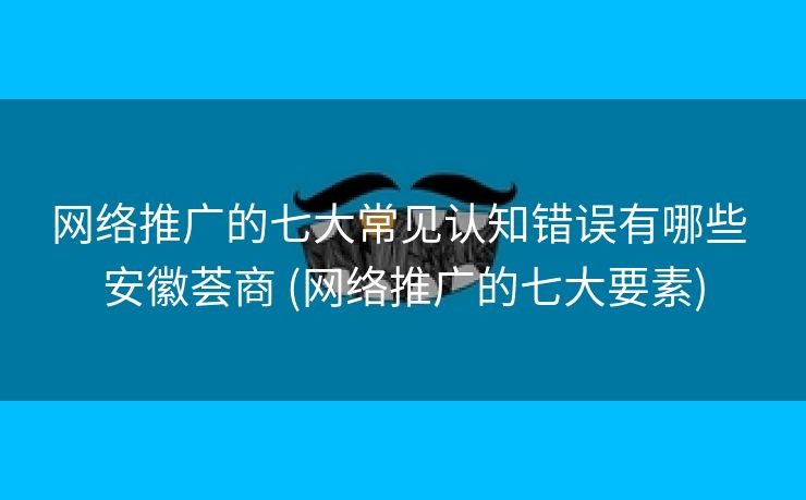 网络推广的七大常见认知错误有哪些 安徽荟商 (网络推广的七大要素)