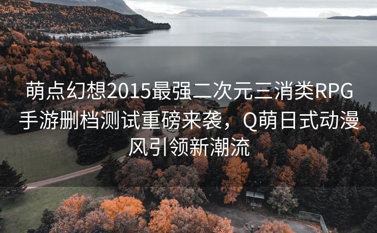 萌点幻想2015最强二次元三消类RPG手游删档测试重磅来袭，Q萌日式动漫风引领新潮流