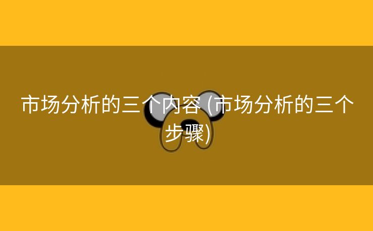 市场分析的三个内容 (市场分析的三个步骤)