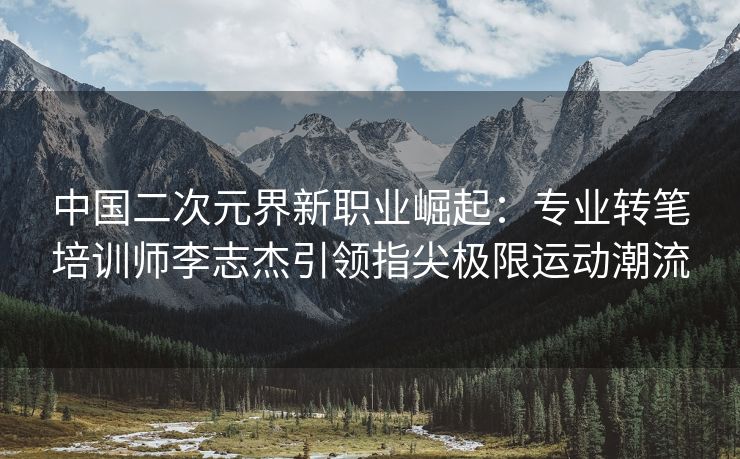 中国二次元界新职业崛起：专业转笔培训师李志杰引领指尖极限运动潮流
