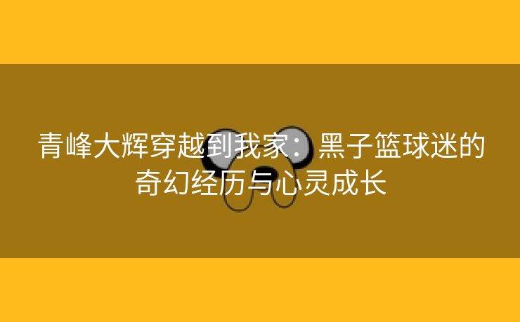 青峰大辉穿越到我家：黑子篮球迷的奇幻经历与心灵成长