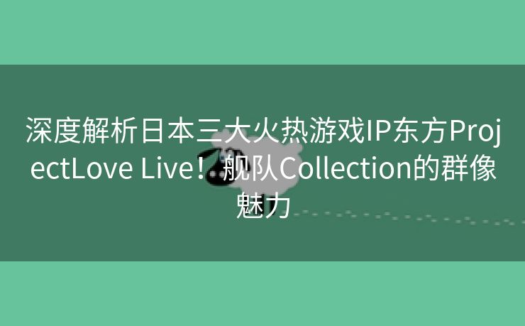 深度解析日本三大火热游戏IP东方ProjectLove Live！舰队Collection的群像魅力