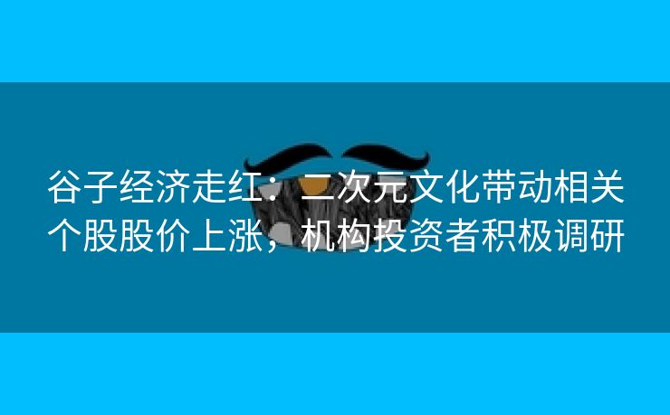 谷子经济走红：二次元文化带动相关个股股价上涨，机构投资者积极调研